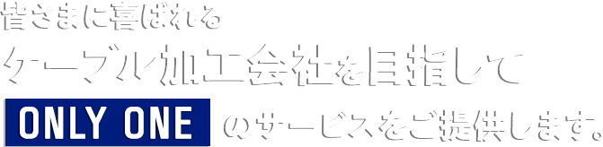 皆さまに喜ばれるケーブル加工会社を目指してONLY ONEのサービスをご提供します